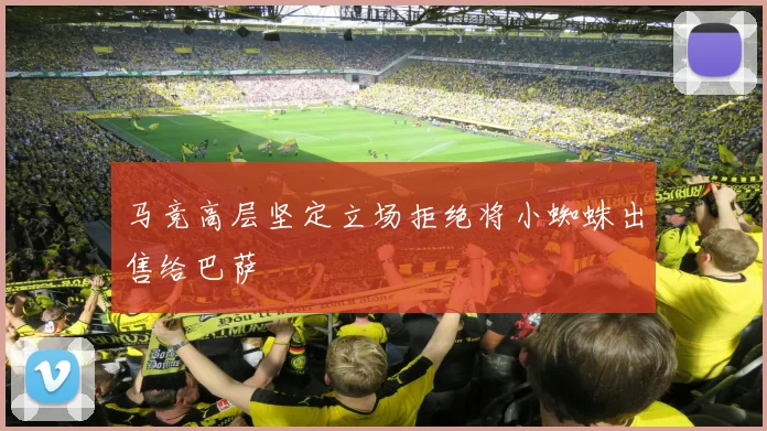 马竞高层坚定立场拒绝将小蜘蛛出售给巴萨