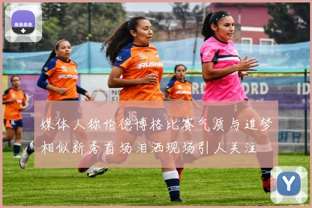 媒体人称伦德博格比赛气质与追梦相似新秀首场泪洒现场引人关注
