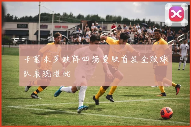 卡塞米罗缺阵四场曼联首发全败球队表现堪忧