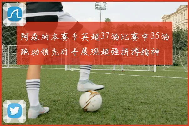 阿森纳本赛季英超37场比赛中35场跑动领先对手展现超强拼搏精神