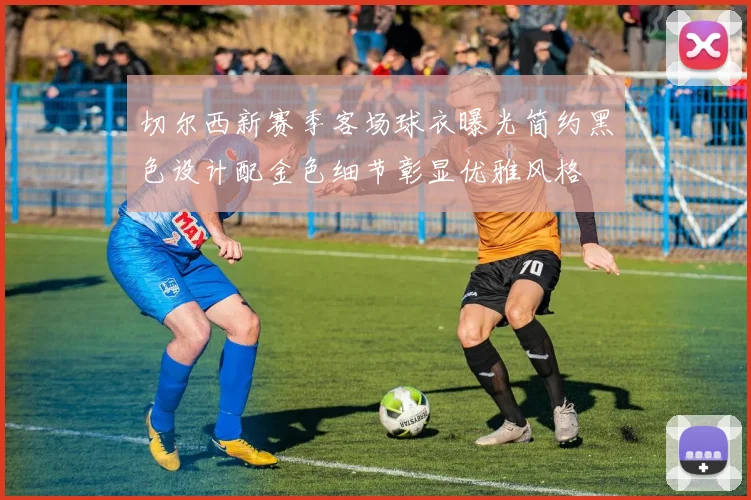 切尔西新赛季客场球衣曝光简约黑色设计配金色细节彰显优雅风格