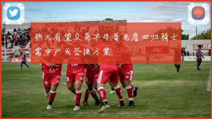 热火有望交易字母哥老詹回归骑士需中产或签换方案