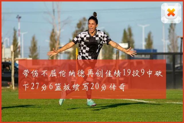 带伤不屈伦纳德再创佳绩19投9中砍下27分6篮板续写20分传奇