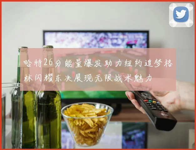 哈特26分能量爆发助力纽约追梦格林闪耀东决展现无限战术魅力