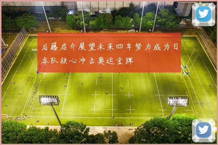 后藤启介展望未来四年努力成为日本队核心冲击奥运金牌