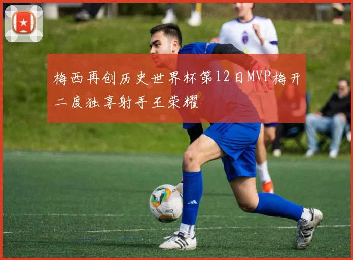 梅西再创历史世界杯第12日MVP梅开二度独享射手王荣耀