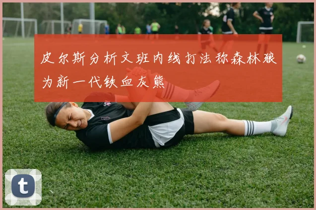 皮尔斯分析文班内线打法称森林狼为新一代铁血灰熊