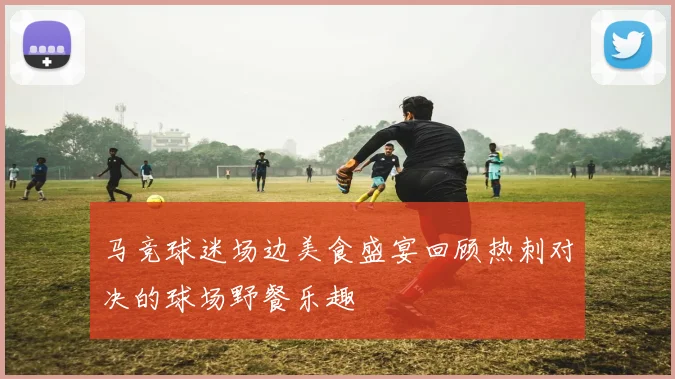 马竞球迷场边美食盛宴回顾热刺对决的球场野餐乐趣