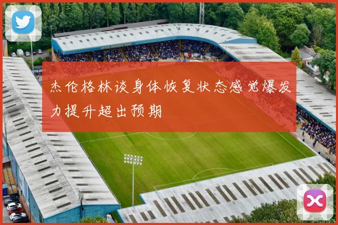 杰伦格林谈身体恢复状态感觉爆发力提升超出预期