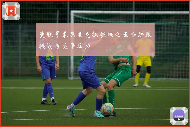 曼联寻求恩里克执教机会面临说服挑战与竞争压力