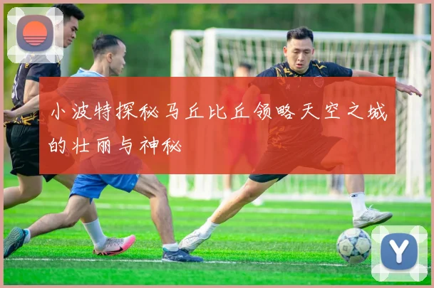 小波特探秘马丘比丘领略天空之城的壮丽与神秘