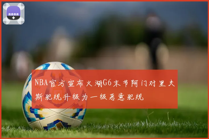 NBA官方宣布火湖G6末节阿门对里夫斯犯规升级为一级恶意犯规