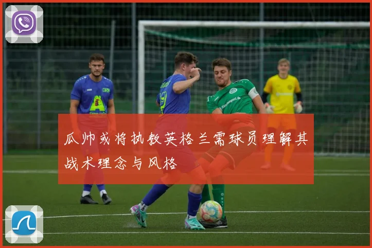 瓜帅或将执教英格兰需球员理解其战术理念与风格
