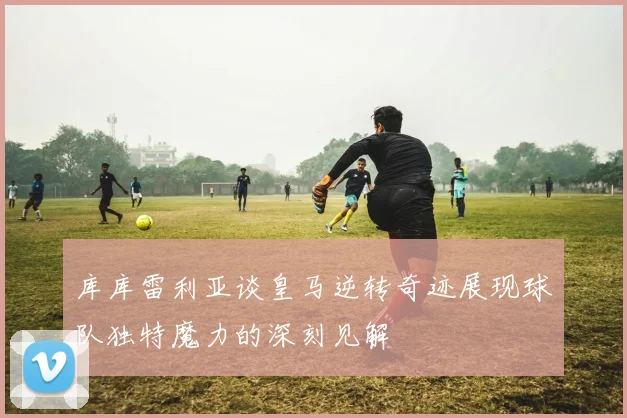 库库雷利亚谈皇马逆转奇迹展现球队独特魔力的深刻见解