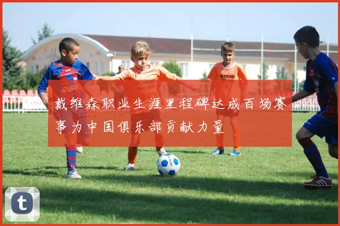 戴维森职业生涯里程碑达成百场赛事为中国俱乐部贡献力量
