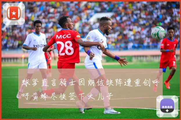 球爹直言骑士因朗佐缺阵遭重创呼吁黄蜂尽快签下大儿子