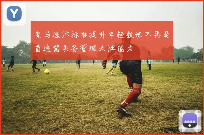皇马选帅标准提升年轻教练不再是首选需具备管理大牌能力
