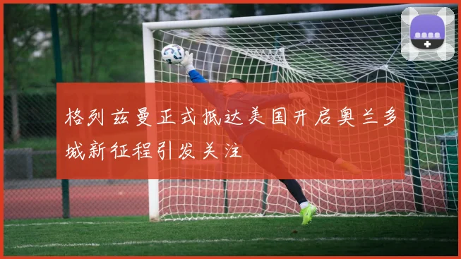 格列兹曼正式抵达美国开启奥兰多城新征程引发关注