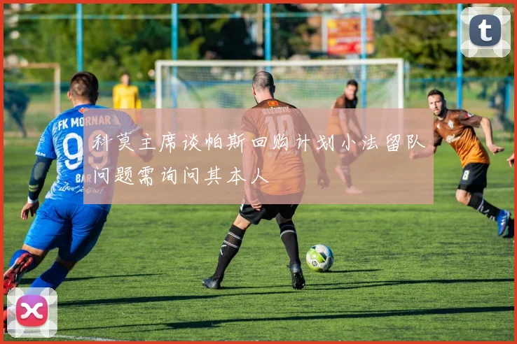 科莫主席谈帕斯回购计划小法留队问题需询问其本人