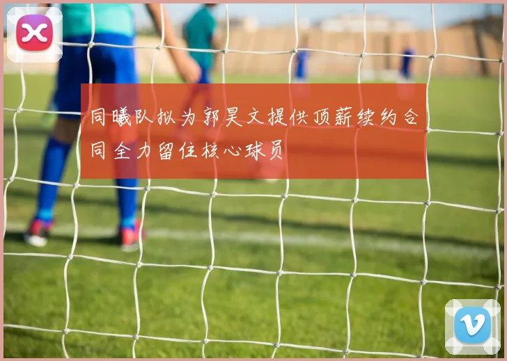 同曦队拟为郭昊文提供顶薪续约合同全力留住核心球员
